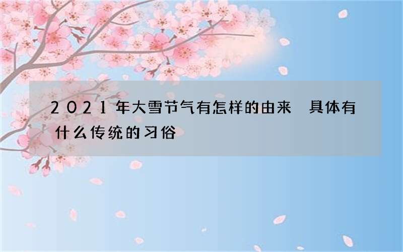 2021年大雪节气有怎样的由来 具体有什么传统的习俗